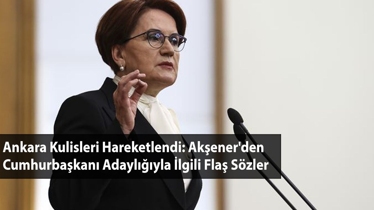 Ankara Kulisleri Hareketlendi: Akşener'den Cumhurbaşkanı Adaylığıyla İlgili Flaş Sözler