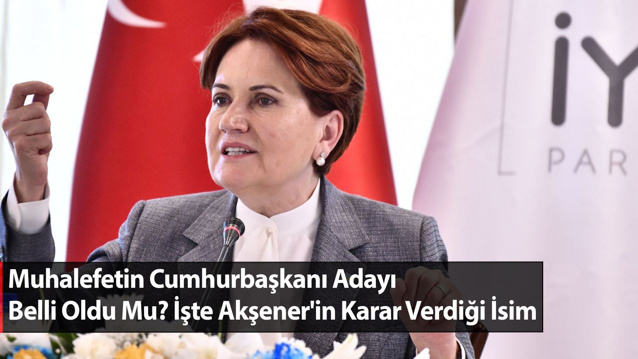Muhalefetin Cumhurbaşkanı Adayı Belli Oldu Mu? İşte Akşener'in Karar Verdiği İsim