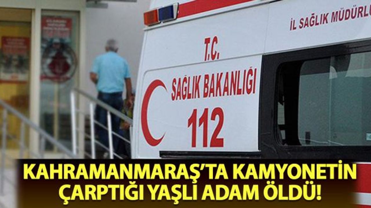 Kahramanmaraş'ta kamyonetin çarptığı yaşlı adam öldü!