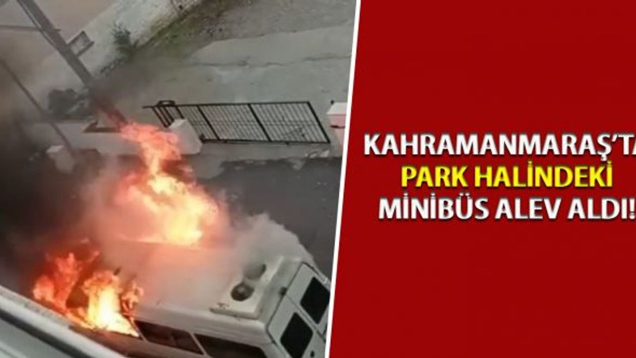 Kahramanmaraş’ta park halindeki minibüs alev aldı!