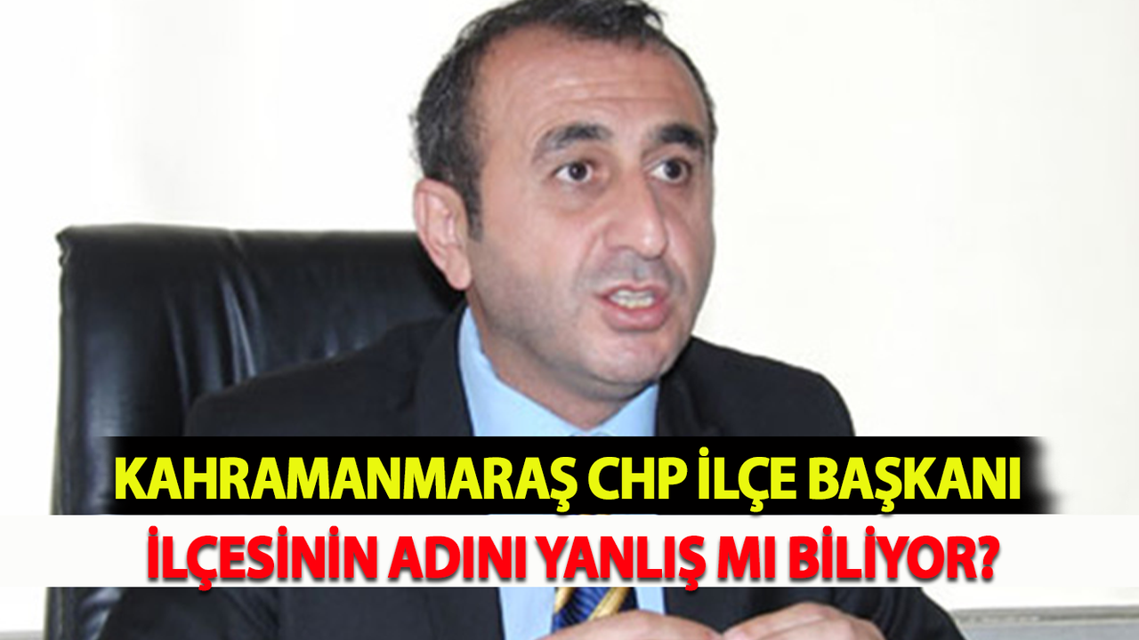 Kahramanmaraş CHP İlçe Başkanı İlçesinin Adını yanlış mı biliyor?
