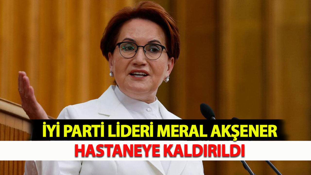 İYİ Parti lideri Meral Akşener Hastaneye Kaldırıldı