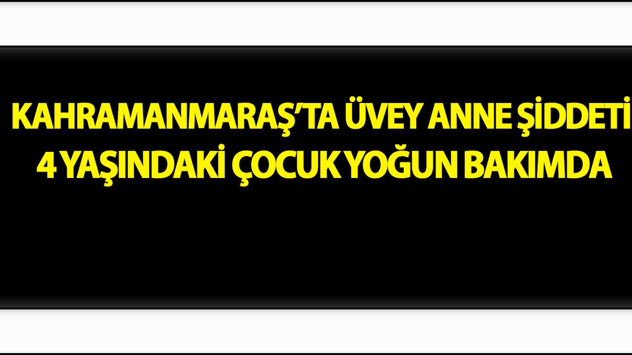 Kahramanmaraş’ta Üvey Anne Şiddeti: 4 Yaşındaki Çocuk Yoğun Bakımda
