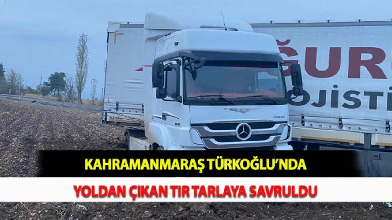 Kahramanmaraş Türkoğlu’nda Yoldan Çıkan Tır Tarlaya Savruldu