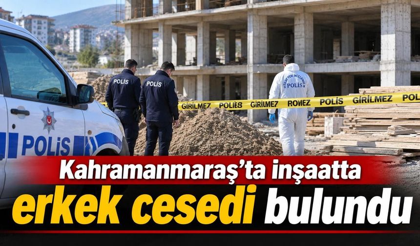 Kahramanmaraş’ta inşaat alanında erkek cesedi bulundu